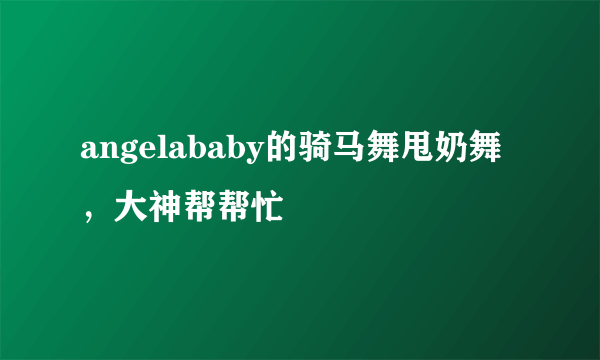 angelababy的骑马舞甩奶舞，大神帮帮忙