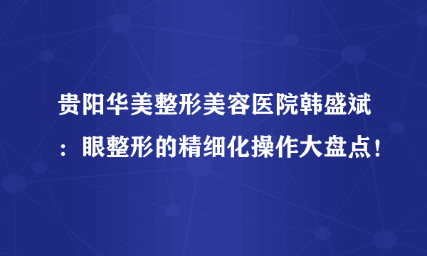 贵阳华美整形美容医院韩盛斌：眼整形的精细化操作大盘点！