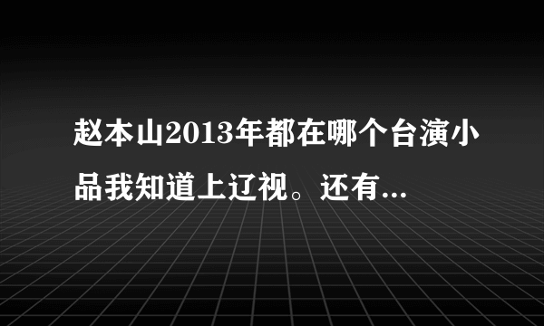 赵本山2013年都在哪个台演小品我知道上辽视。还有什么台？