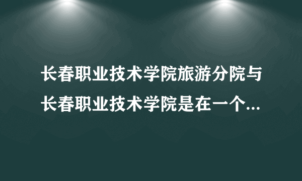 长春职业技术学院旅游分院与长春职业技术学院是在一个校区一个地址么？