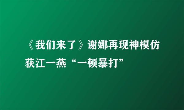 《我们来了》谢娜再现神模仿获江一燕“一顿暴打”