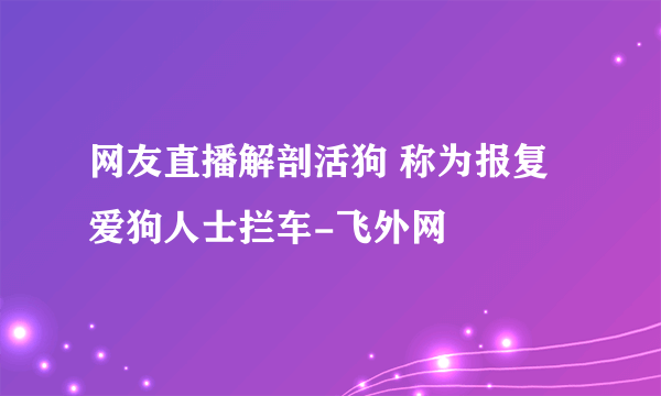 网友直播解剖活狗 称为报复爱狗人士拦车-飞外网