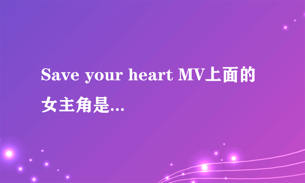 Save your heart MV上面的女主角是谁（貌似美国派7上面的那个女主）？求高指教！