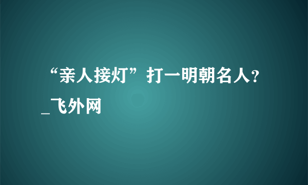 “亲人接灯”打一明朝名人？_飞外网