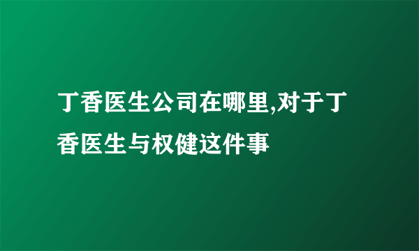 丁香医生公司在哪里,对于丁香医生与权健这件事