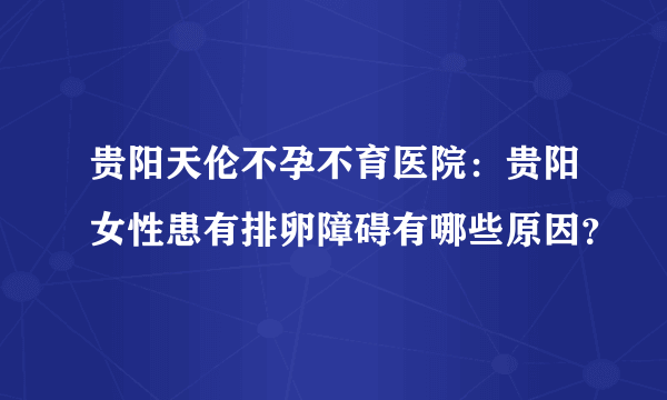 贵阳天伦不孕不育医院：贵阳女性患有排卵障碍有哪些原因？