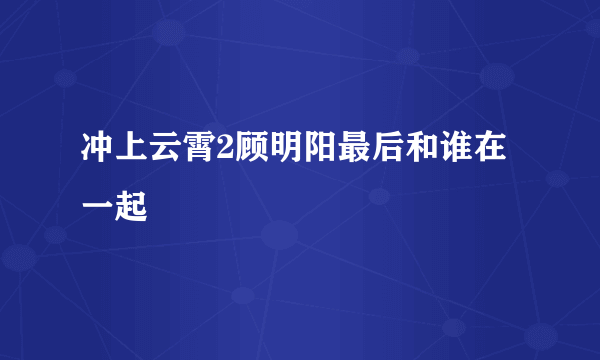 冲上云霄2顾明阳最后和谁在一起