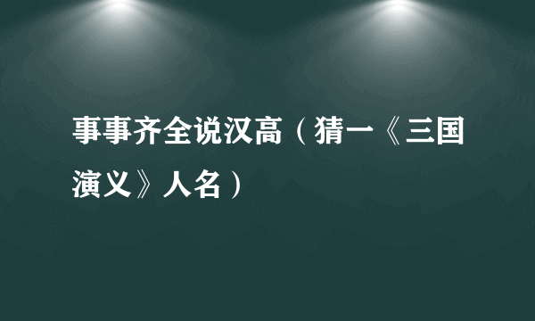 事事齐全说汉高（猜一《三国演义》人名）