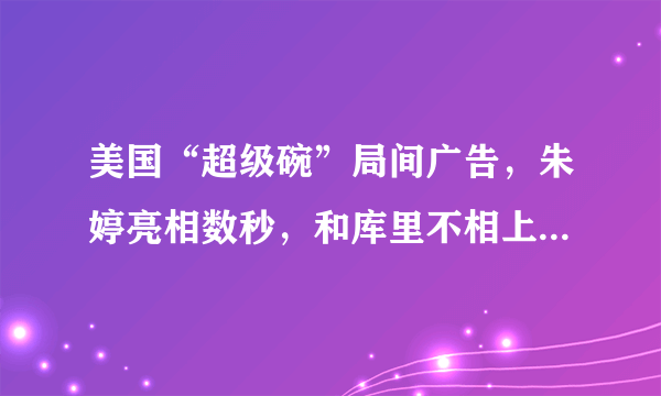 美国“超级碗”局间广告，朱婷亮相数秒，和库里不相上下，你怎么看？