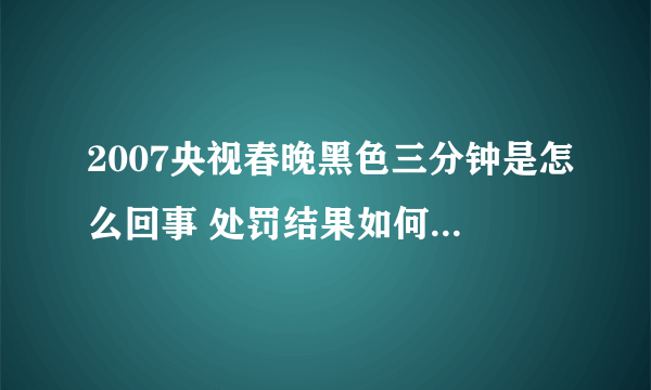 2007央视春晚黑色三分钟是怎么回事 处罚结果如何-飞外网