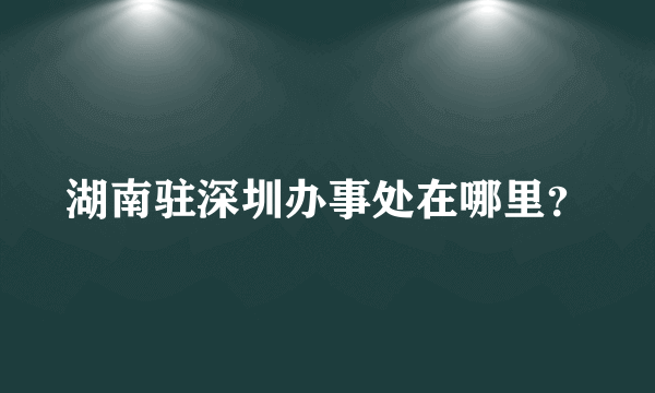 湖南驻深圳办事处在哪里？