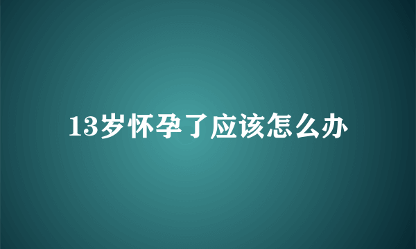 13岁怀孕了应该怎么办