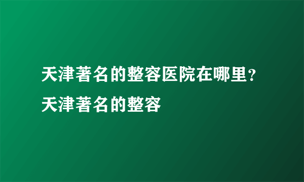 天津著名的整容医院在哪里？天津著名的整容