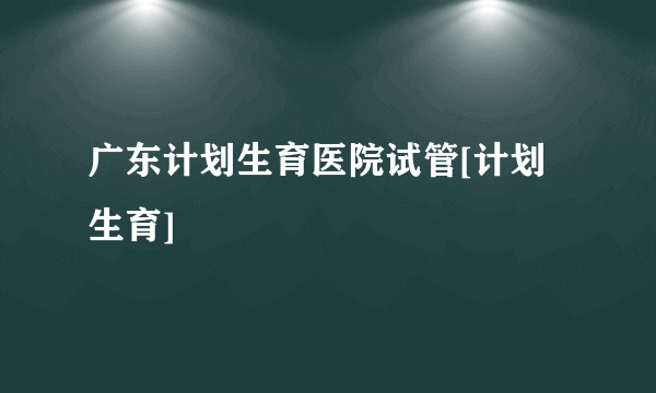 广东计划生育医院试管[计划生育]