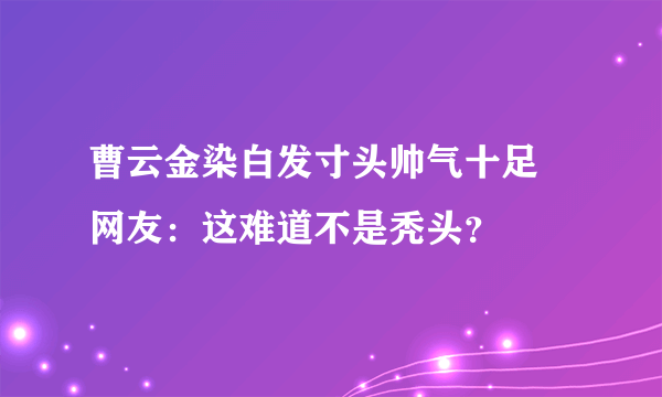 曹云金染白发寸头帅气十足 网友：这难道不是秃头？