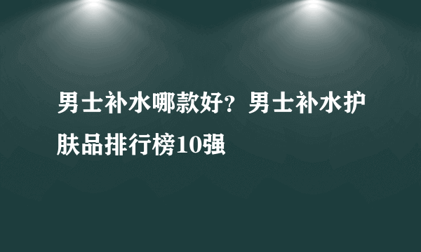 男士补水哪款好？男士补水护肤品排行榜10强