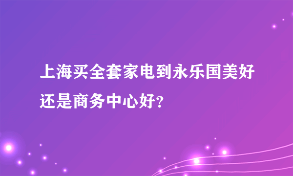 上海买全套家电到永乐国美好还是商务中心好？