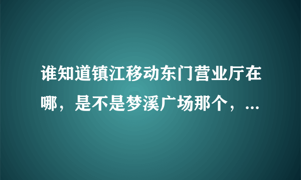 谁知道镇江移动东门营业厅在哪，是不是梦溪广场那个，不会是句容那个吧，太远了？在江苏网上营业厅签到...