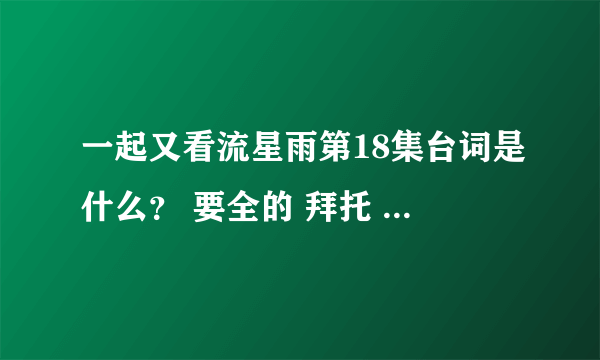 一起又看流星雨第18集台词是什么？ 要全的 拜托 谢了 感人死了