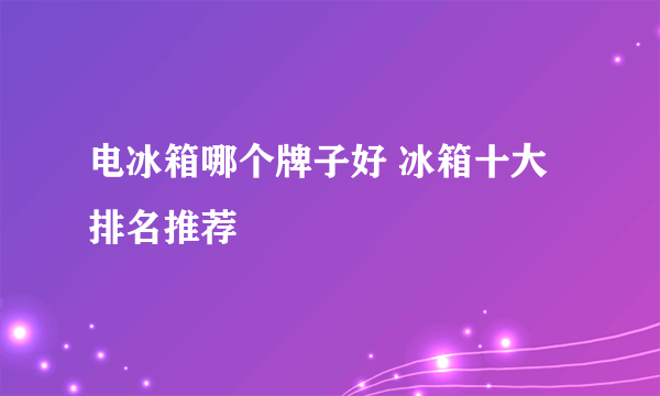 电冰箱哪个牌子好 冰箱十大排名推荐