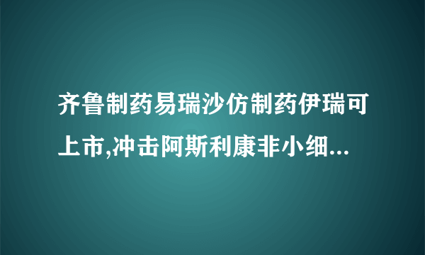 齐鲁制药易瑞沙仿制药伊瑞可上市,冲击阿斯利康非小细胞肺癌市场