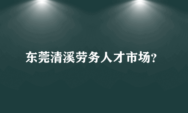 东莞清溪劳务人才市场？