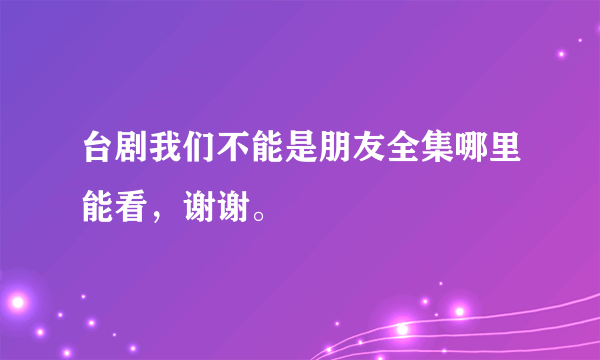 台剧我们不能是朋友全集哪里能看，谢谢。