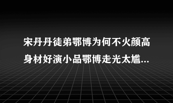 宋丹丹徒弟鄂博为何不火颜高身材好演小品鄂博走光太尴尬_飞外网