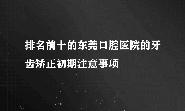 排名前十的东莞口腔医院的牙齿矫正初期注意事项