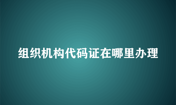 组织机构代码证在哪里办理