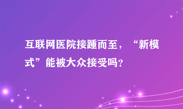 互联网医院接踵而至，“新模式”能被大众接受吗？