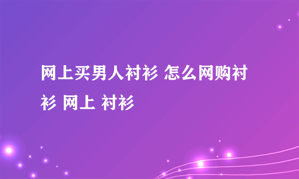 网上买男人衬衫 怎么网购衬衫 网上 衬衫