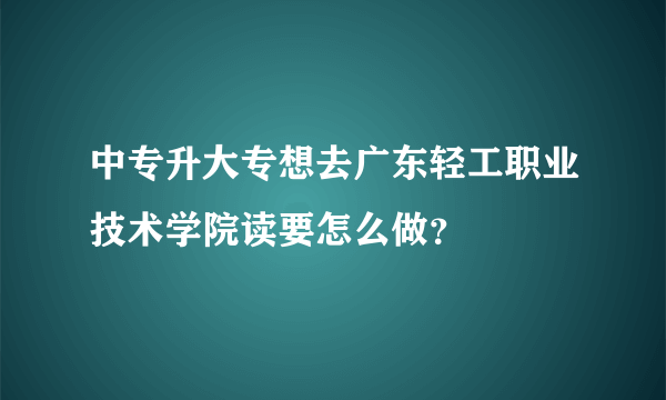 中专升大专想去广东轻工职业技术学院读要怎么做？