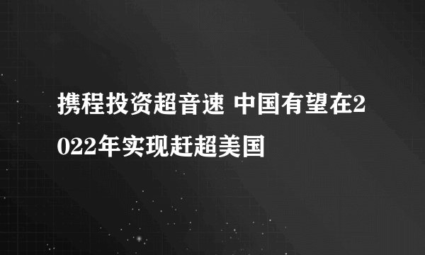 携程投资超音速 中国有望在2022年实现赶超美国