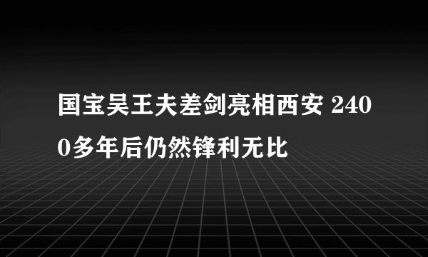 国宝吴王夫差剑亮相西安 2400多年后仍然锋利无比