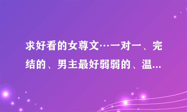 求好看的女尊文…一对一、完结的、男主最好弱弱的、温馨宠夫、不要小白文、要求有点多，希望亲们尽力……