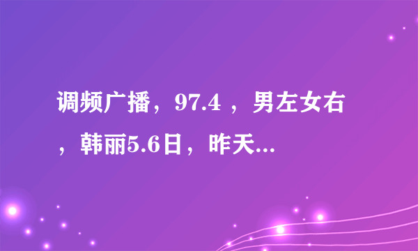 调频广播，97.4 ，男左女右，韩丽5.6日，昨天读的那篇暖文章谁有帮帮忙