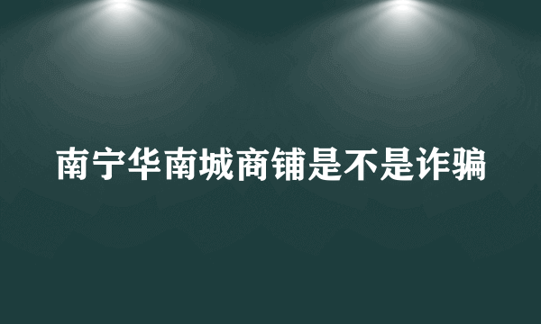 南宁华南城商铺是不是诈骗