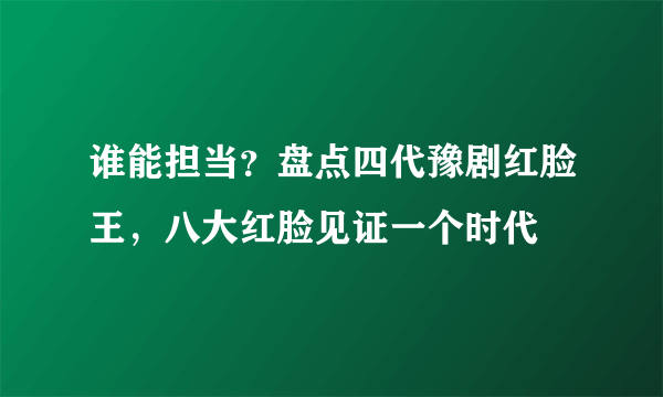 谁能担当？盘点四代豫剧红脸王，八大红脸见证一个时代