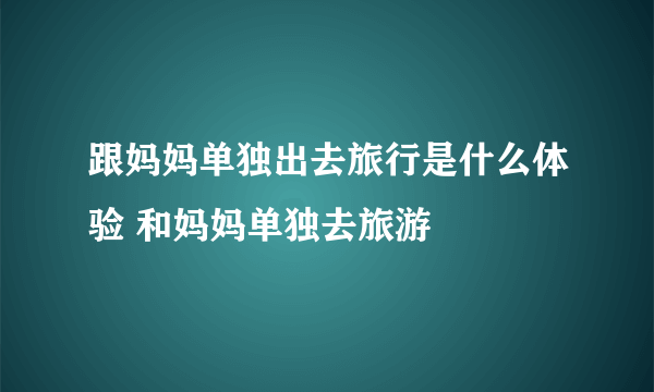 跟妈妈单独出去旅行是什么体验 和妈妈单独去旅游