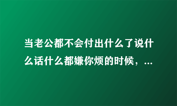 当老公都不会付出什么了说什么话什么都嫌你烦的时候，怎么回事怎么办