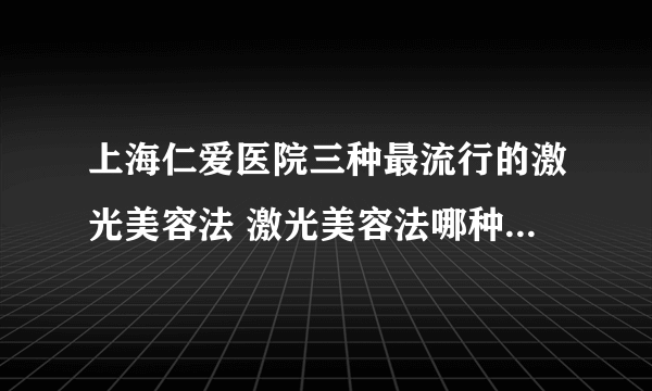 上海仁爱医院三种最流行的激光美容法 激光美容法哪种效果最明显且无副作用