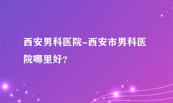 西安男科医院-西安市男科医院哪里好？