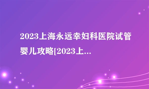 2023上海永远幸妇科医院试管婴儿攻略[2023上海永远幸妇科医院]