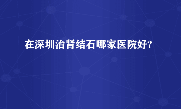 在深圳治肾结石哪家医院好?