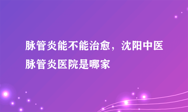 脉管炎能不能治愈，沈阳中医脉管炎医院是哪家