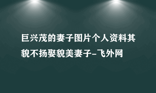 巨兴茂的妻子图片个人资料其貌不扬娶貌美妻子-飞外网