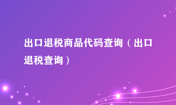 出口退税商品代码查询（出口退税查询）