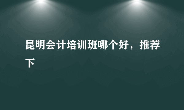 昆明会计培训班哪个好，推荐下