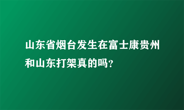 山东省烟台发生在富士康贵州和山东打架真的吗？